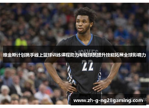 维金斯计划携手线上篮球训练课程助力年轻球员提升技能拓展全球影响力