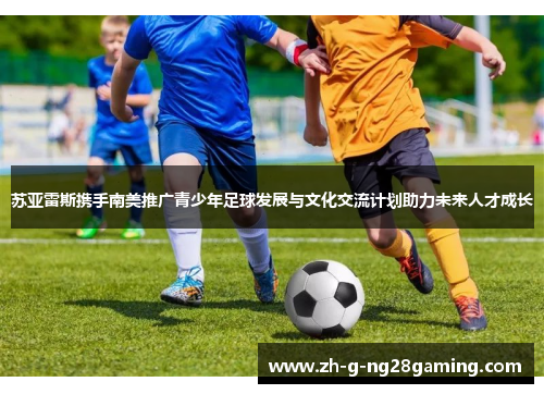 苏亚雷斯携手南美推广青少年足球发展与文化交流计划助力未来人才成长
