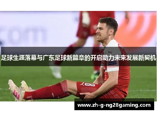 足球生涯落幕与广东足球新篇章的开启助力未来发展新契机 足球生涯落幕与广东足球新篇章的开启助力未来发展新契机