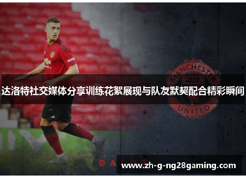 达洛特社交媒体分享训练花絮展现与队友默契配合精彩瞬间