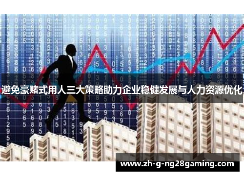 避免豪赌式用人三大策略助力企业稳健发展与人力资源优化 避免豪赌式用人三大策略助力企业稳健发展与人力资源优化