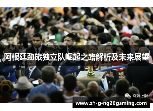 阿根廷劲旅独立队崛起之路解析及未来展望 阿根廷劲旅独立队崛起之路解析及未来展望