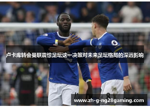 卢卡库转会曼联震惊足坛这一决策对未来足坛格局的深远影响