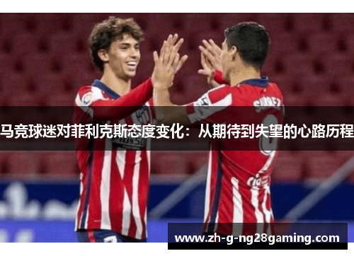 马竞球迷对菲利克斯态度变化:从期待到失望的心路历程 马竞球迷对菲利克斯态度变化:从期待到失望的心路历程