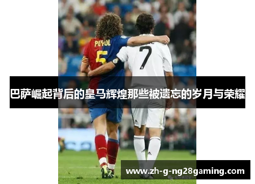 巴萨崛起背后的皇马辉煌那些被遗忘的岁月与荣耀 巴萨崛起背后的皇马辉煌那些被遗忘的岁月与荣耀