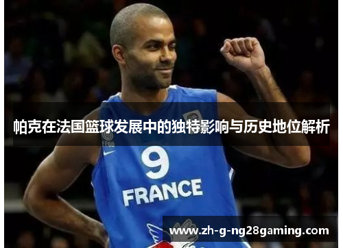 帕克在法国篮球发展中的独特影响与历史地位解析