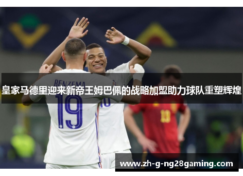 皇家马德里迎来新帝王姆巴佩的战略加盟助力球队重塑辉煌