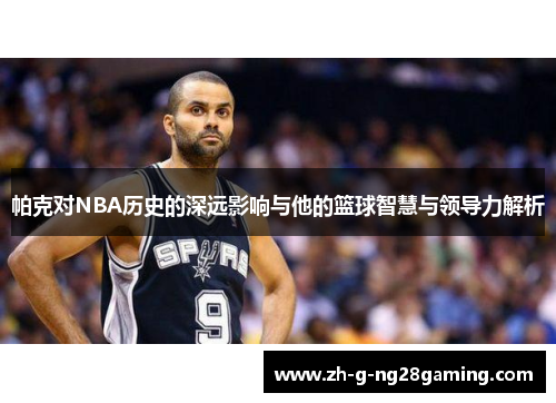 帕克对NBA历史的深远影响与他的篮球智慧与领导力解析 帕克对NBA历史的深远影响与他的篮球智慧与领导力解析