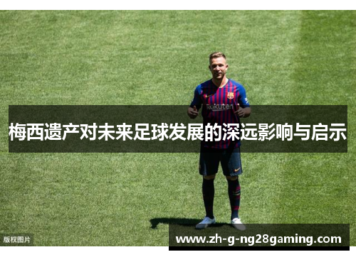 梅西遗产对未来足球发展的深远影响与启示 梅西遗产对未来足球发展的深远影响与启示
