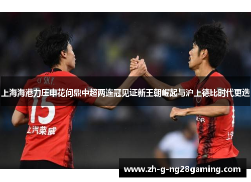 上海海港力压申花问鼎中超两连冠见证新王朝崛起与沪上德比时代更迭