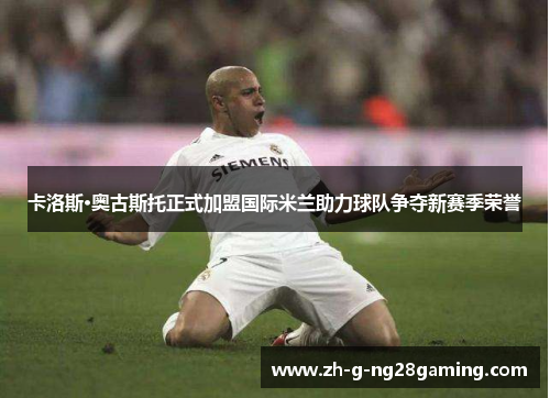 卡洛斯·奥古斯托正式加盟国际米兰助力球队争夺新赛季荣誉 卡洛斯·奥古斯托正式加盟国际米兰助力球队争夺新赛季荣誉