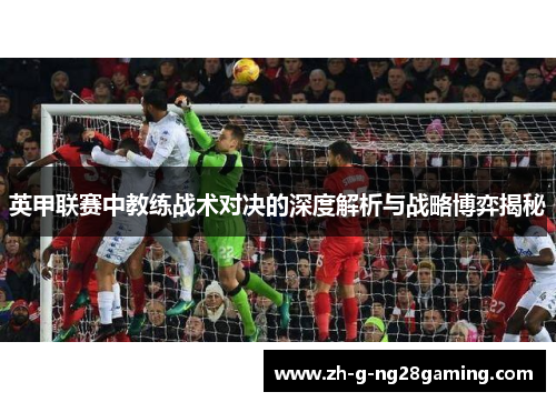 英甲联赛中教练战术对决的深度解析与战略博弈揭秘 英甲联赛中教练战术对决的深度解析与战略博弈揭秘