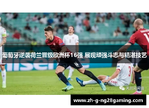 葡萄牙逆袭荷兰晋级欧洲杯16强 展现顽强斗志与精湛技艺