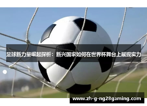 足球新力量崛起探析：新兴国家如何在世界杯舞台上展现实力