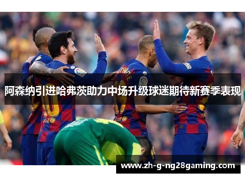 阿森纳引进哈弗茨助力中场升级球迷期待新赛季表现 阿森纳引进哈弗茨助力中场升级球迷期待新赛季表现