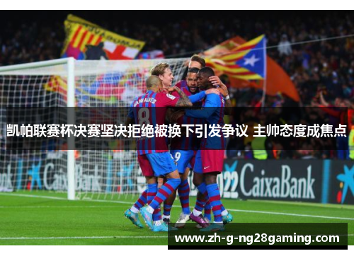 凯帕联赛杯决赛坚决拒绝被换下引发争议 主帅态度成焦点 凯帕联赛杯决赛坚决拒绝被换下引发争议 主帅态度成焦点